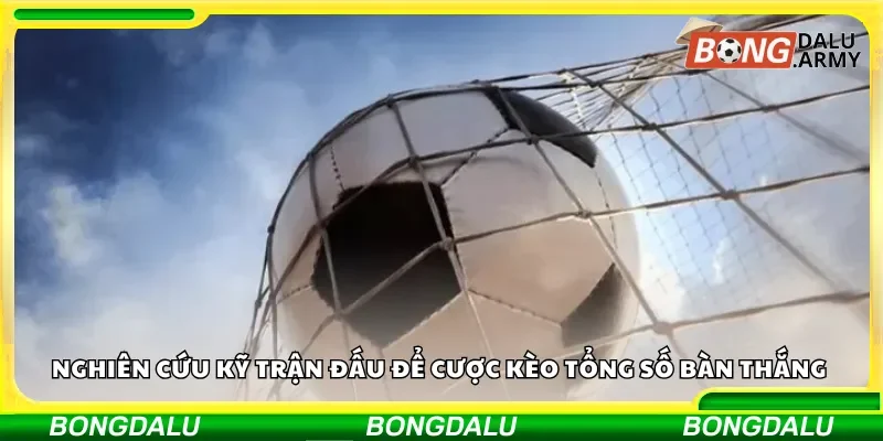 Nghiên cứu kỹ trận đấu để cược kèo tổng số bàn thắng 