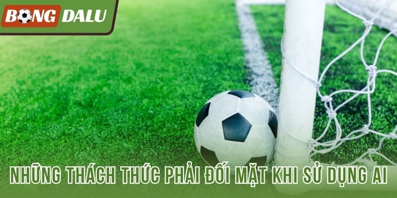 Những thách thức phải đối mặt khi sử dụng AI